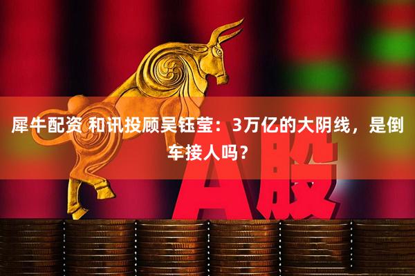 犀牛配资 和讯投顾吴钰莹：3万亿的大阴线，是倒车接人吗？