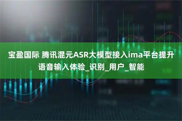 宝盈国际 腾讯混元ASR大模型接入ima平台提升语音输入体验_识别_用户_智能