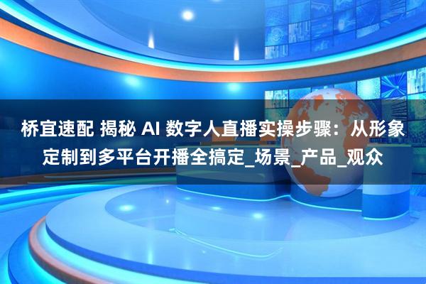 桥宜速配 揭秘 AI 数字人直播实操步骤：从形象定制到多平台开播全搞定_场景_产品_观众