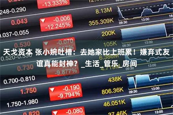 天戈资本 张小婉吐槽：去她家比上班累！嫌弃式友谊真能封神？_生活_管乐_房间