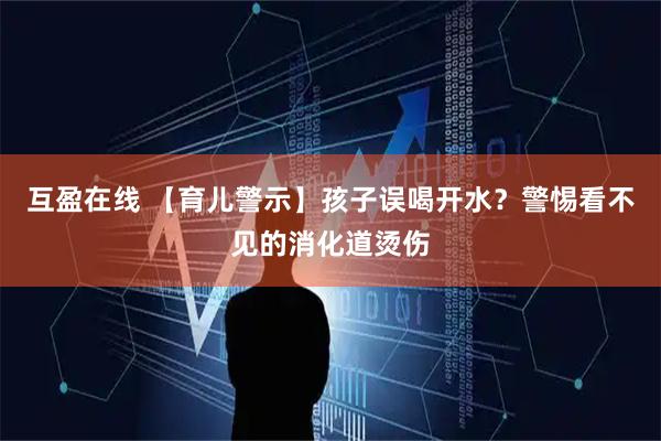互盈在线 【育儿警示】孩子误喝开水？警惕看不见的消化道烫伤