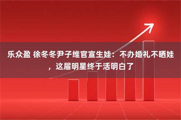乐众盈 徐冬冬尹子维官宣生娃：不办婚礼不晒娃，这届明星终于活明白了