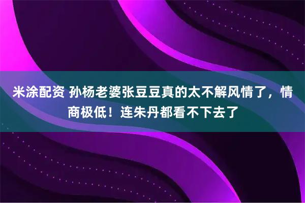 米涂配资 孙杨老婆张豆豆真的太不解风情了，情商极低！连朱丹都看不下去了