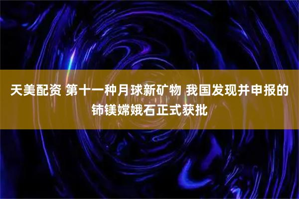 天美配资 第十一种月球新矿物 我国发现并申报的铈镁嫦娥石正式获批