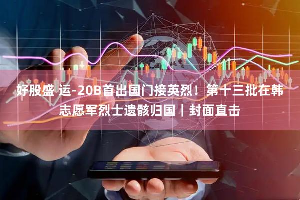 好股盛 运-20B首出国门接英烈！第十三批在韩志愿军烈士遗骸归国｜封面直击