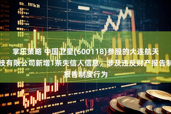 掌乐策略 中国卫星(600118)参股的大连航天北斗科技有限公司新增1条失信人信息，涉及违反财产报告制度行为