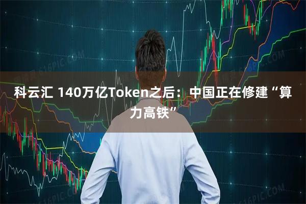 科云汇 140万亿Token之后：中国正在修建“算力高铁”