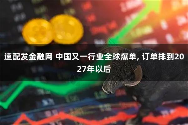 速配发金融网 中国又一行业全球爆单, 订单排到2027年以后