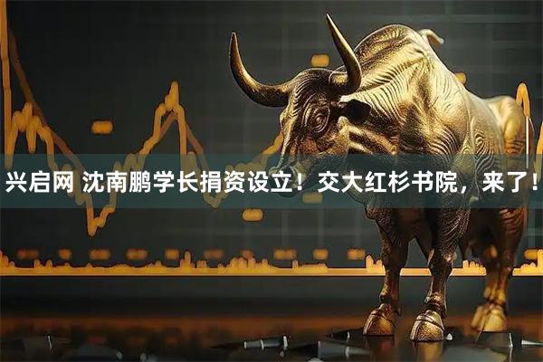 兴启网 沈南鹏学长捐资设立！交大红杉书院，来了！