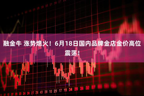 融金牛 涨势熄火!6月18日国内品牌金店金价高位震荡!