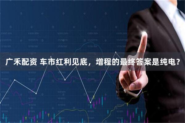 广禾配资 车市红利见底，增程的最终答案是纯电？