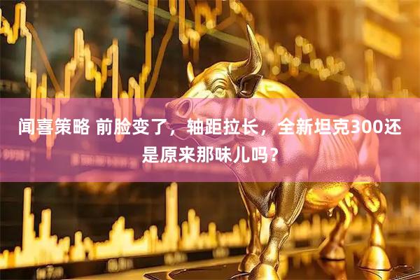 闻喜策略 前脸变了，轴距拉长，全新坦克300还是原来那味儿吗？