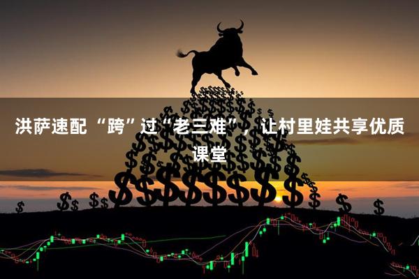 洪萨速配 “跨”过“老三难”,让村里娃共享优质课堂