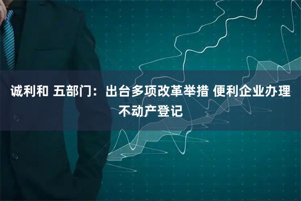 诚利和 五部门：出台多项改革举措 便利企业办理不动产登记