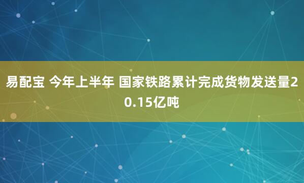 易配宝 今年上半年 国家铁路累计完成货物发送量20.15亿吨